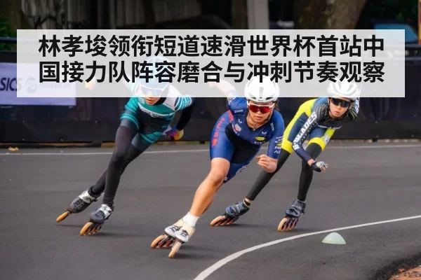 林孝埈领衔短道速滑世界杯首站中国接力队阵容磨合与冲刺节奏观察